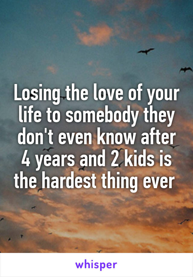 Losing the love of your life to somebody they don't even know after 4 years and 2 kids is the hardest thing ever 