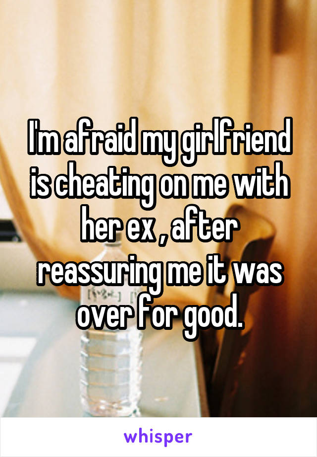 I'm afraid my girlfriend is cheating on me with her ex , after reassuring me it was over for good.