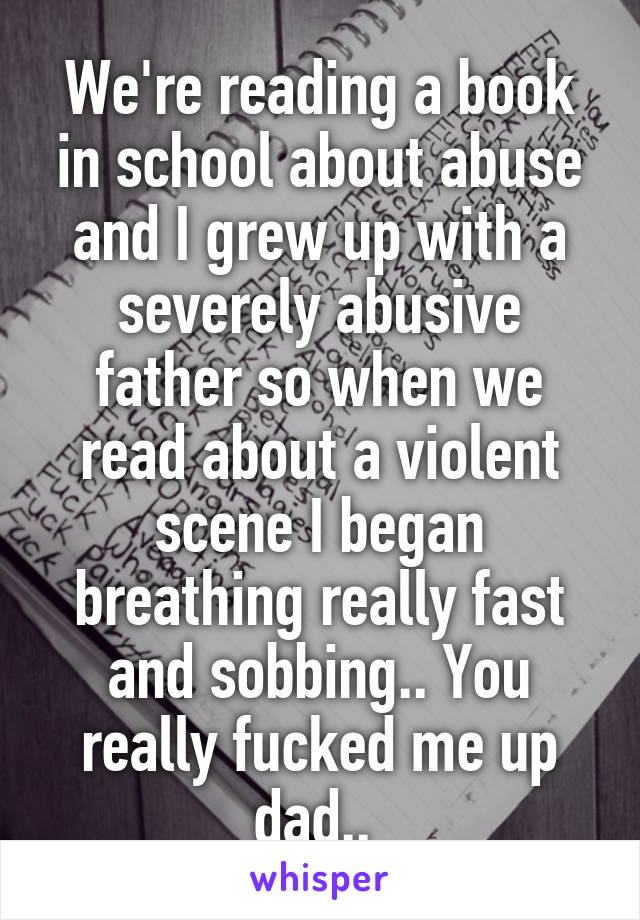 We're reading a book in school about abuse and I grew up with a severely abusive father so when we read about a violent scene I began breathing really fast and sobbing.. You really fucked me up dad.. 