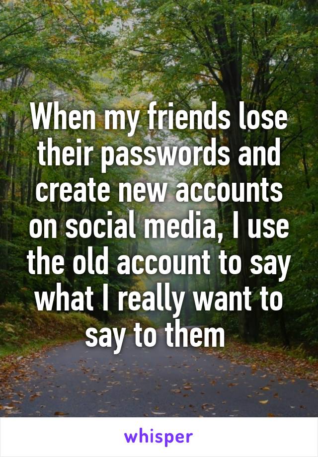 When my friends lose their passwords and create new accounts on social media, I use the old account to say what I really want to say to them 