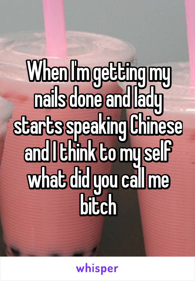 When I'm getting my nails done and lady starts speaking Chinese and I think to my self what did you call me bitch