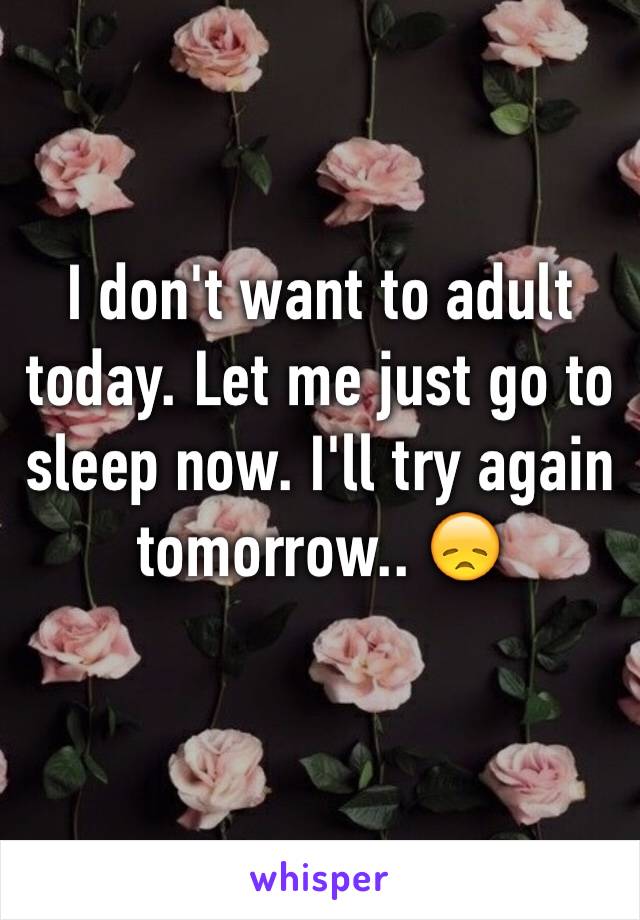 I don't want to adult today. Let me just go to sleep now. I'll try again tomorrow.. 😞