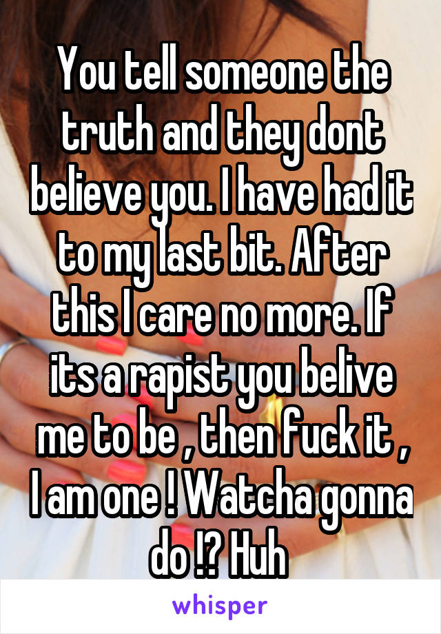 You tell someone the truth and they dont believe you. I have had it to my last bit. After this I care no more. If its a rapist you belive me to be , then fuck it , I am one ! Watcha gonna do !? Huh 