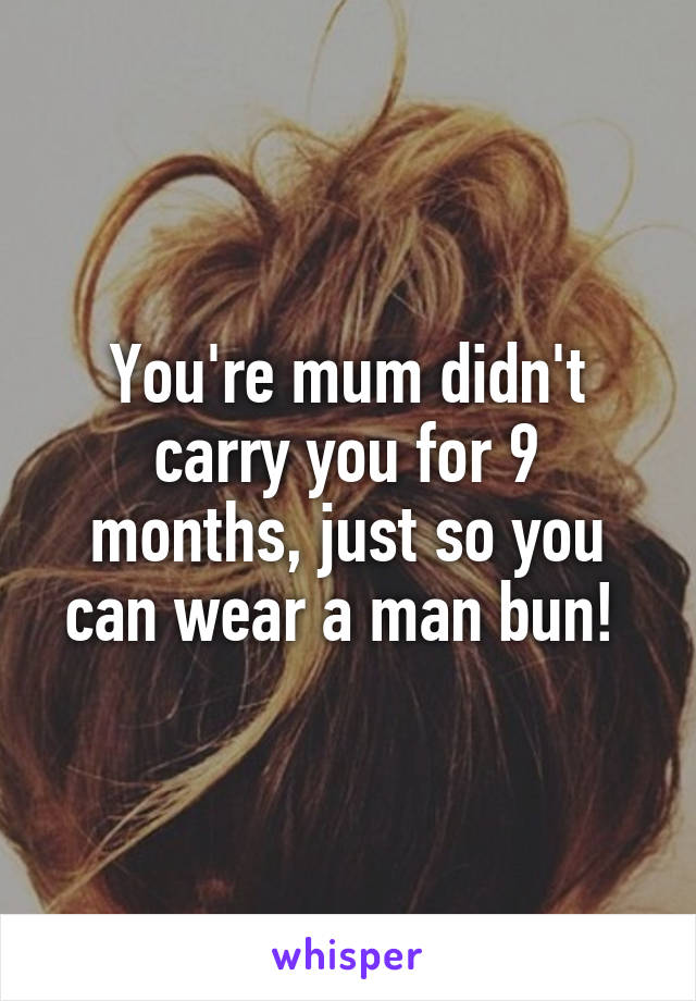 You're mum didn't carry you for 9 months, just so you can wear a man bun! 