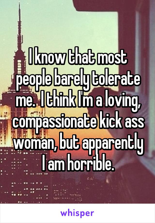 I know that most people barely tolerate me.  I think I'm a loving, compassionate kick ass woman, but apparently I am horrible.