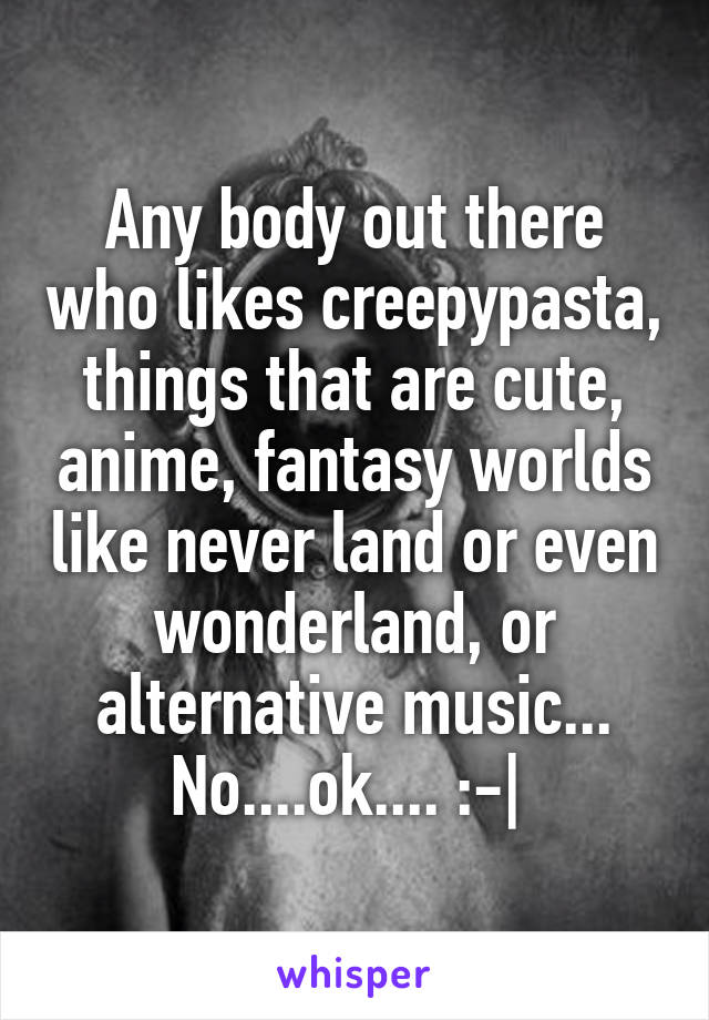 Any body out there who likes creepypasta, things that are cute, anime, fantasy worlds like never land or even wonderland, or alternative music... No....ok.... :-| 