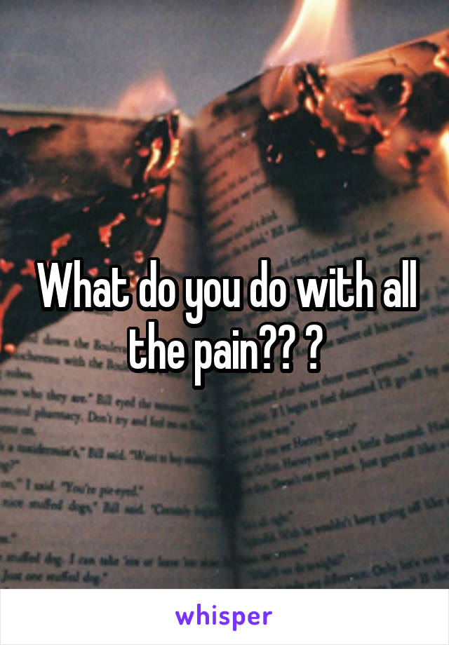 What do you do with all the pain?? 😔