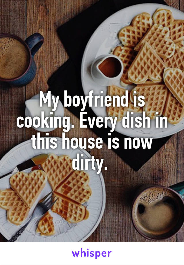 My boyfriend is cooking. Every dish in this house is now dirty. 