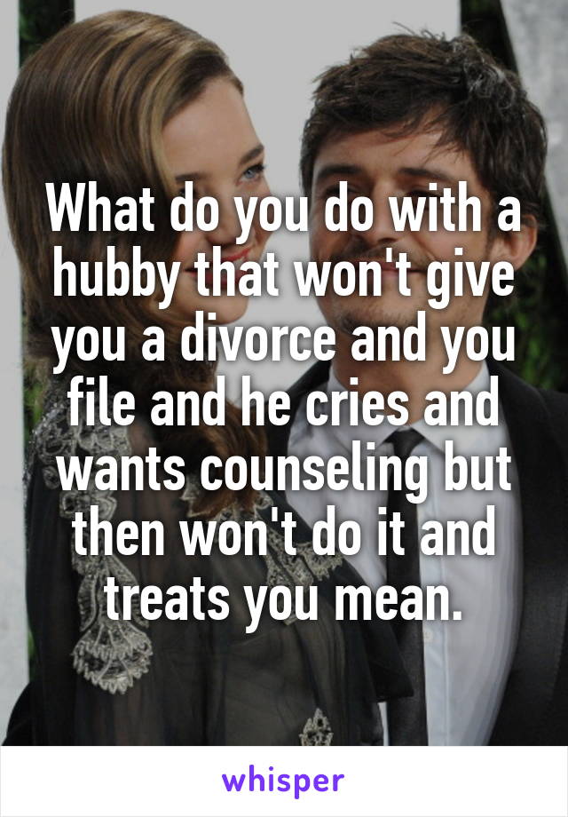 What do you do with a hubby that won't give you a divorce and you file and he cries and wants counseling but then won't do it and treats you mean.