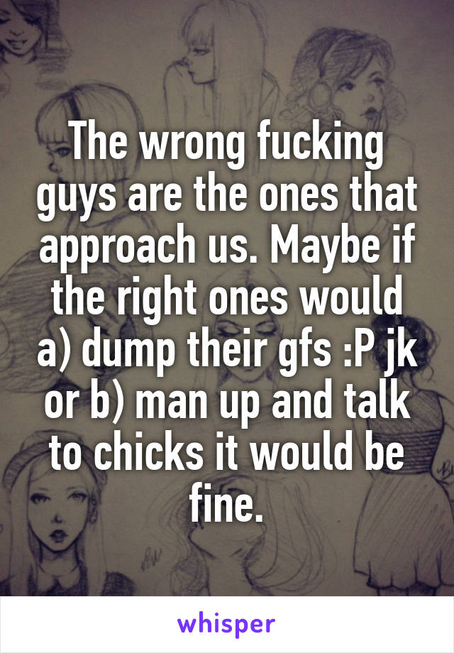 The wrong fucking guys are the ones that approach us. Maybe if the right ones would a) dump their gfs :P jk or b) man up and talk to chicks it would be fine.