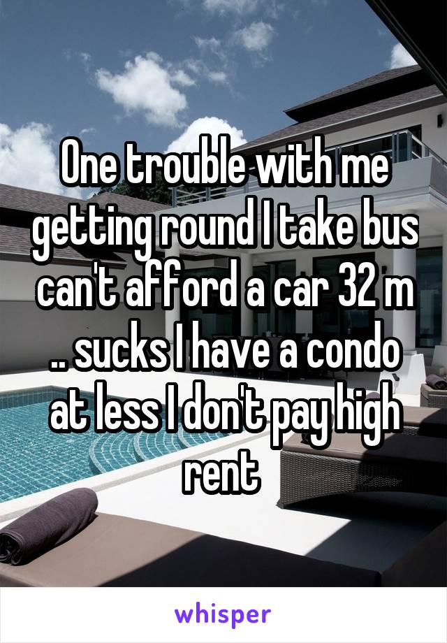 One trouble with me getting round I take bus can't afford a car 32 m .. sucks I have a condo at less I don't pay high rent 