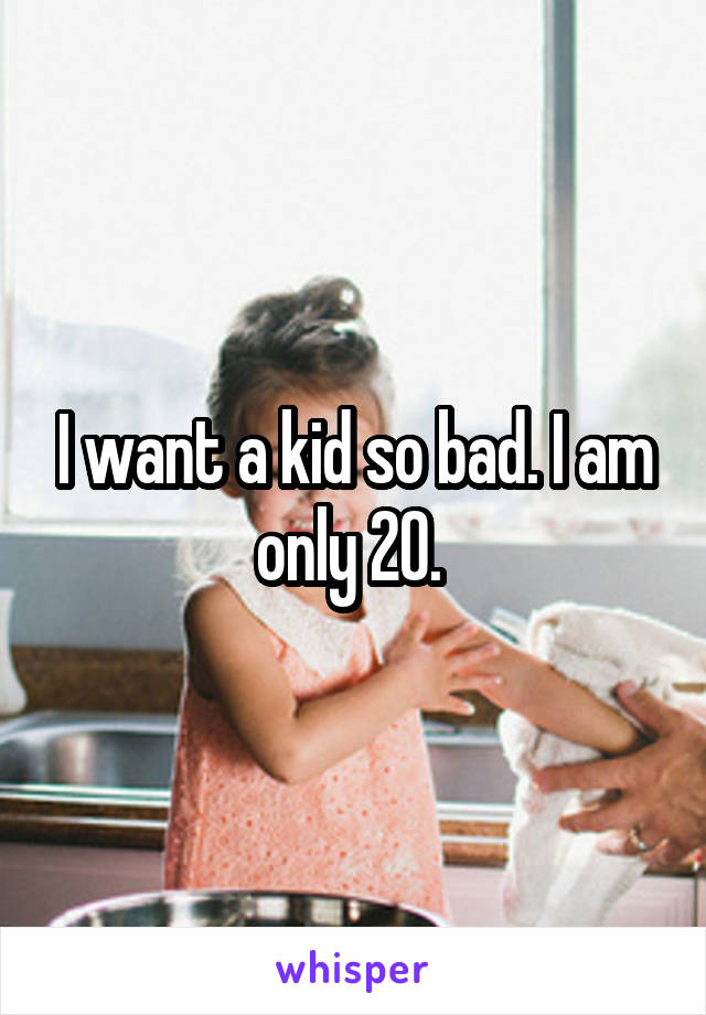 I want a kid so bad. I am only 20. 