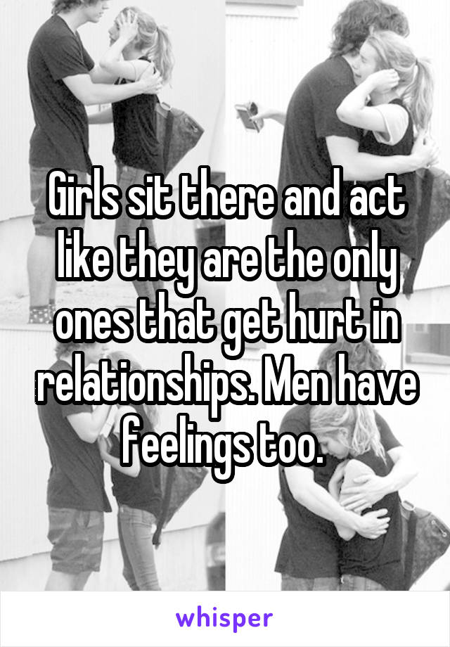 Girls sit there and act like they are the only ones that get hurt in relationships. Men have feelings too. 