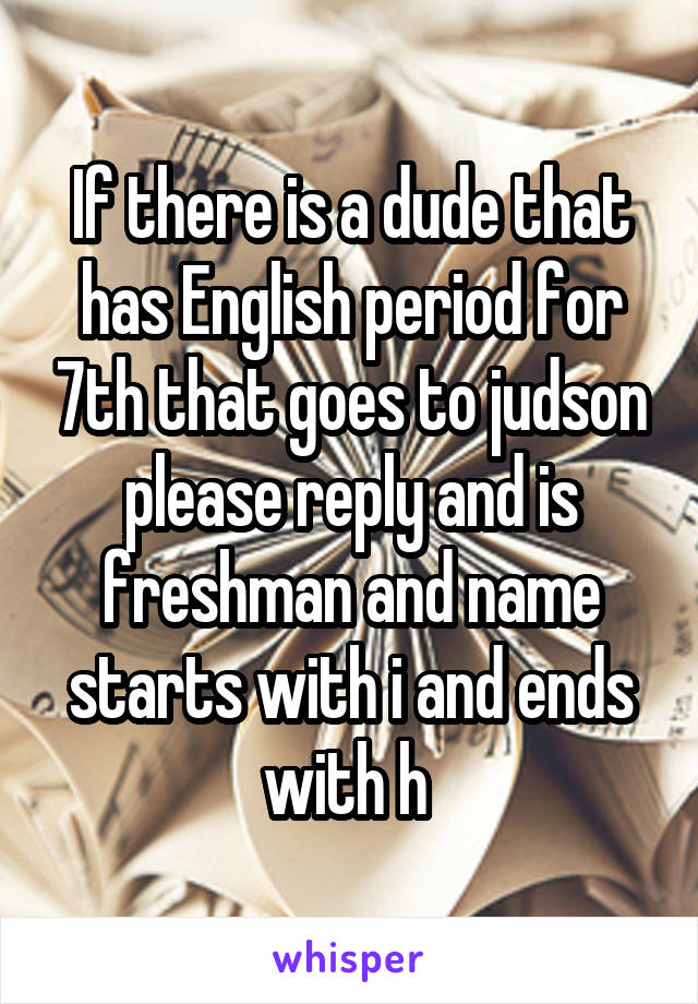 If there is a dude that has English period for 7th that goes to judson please reply and is freshman and name starts with i and ends with h 