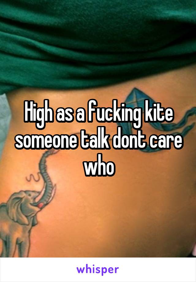 High as a fucking kite someone talk dont care who