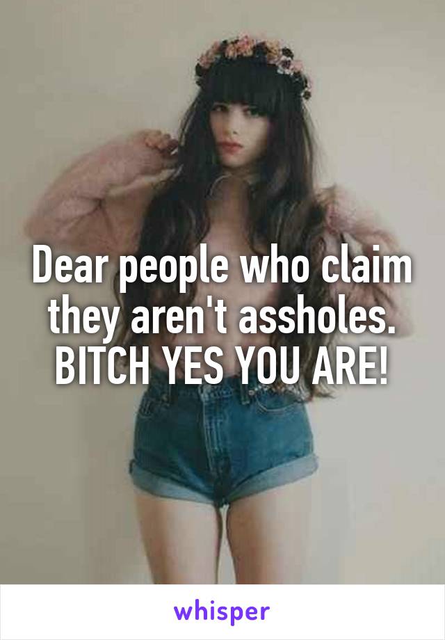 Dear people who claim they aren't assholes. BITCH YES YOU ARE!