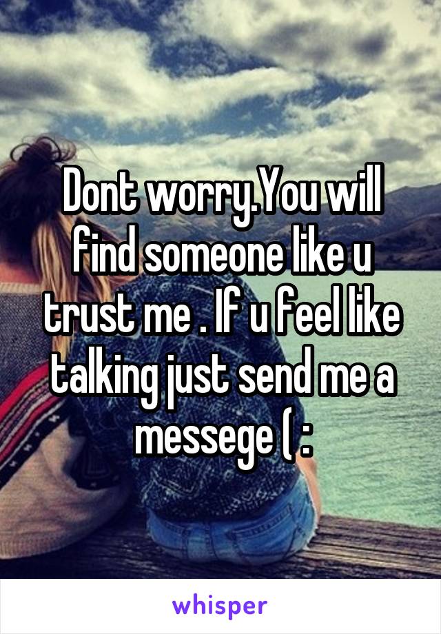 Dont worry.You will find someone like u trust me . If u feel like talking just send me a messege ( :