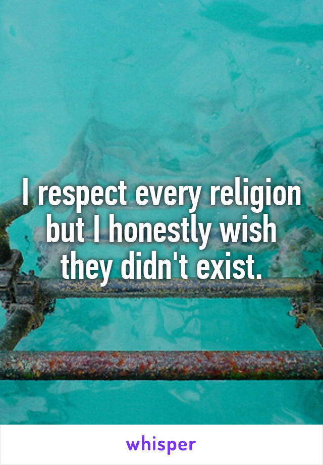 I respect every religion but I honestly wish they didn't exist.