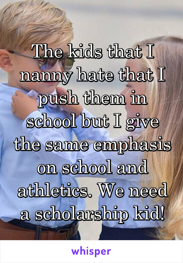 The kids that I nanny hate that I push them in school but I give the same emphasis on school and athletics. We need a scholarship kid!