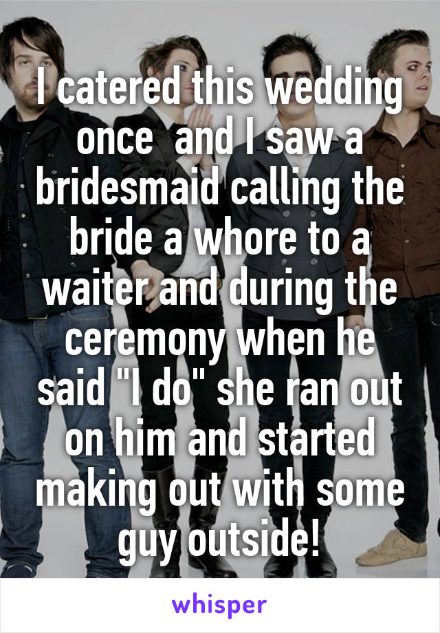 I catered this wedding once  and I saw a bridesmaid calling the bride a whore to a waiter and during the ceremony when he said "I do" she ran out on him and started making out with some guy outside!