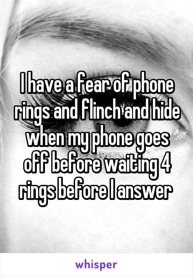 I have a fear of phone rings and flinch and hide when my phone goes off before waiting 4 rings before I answer 