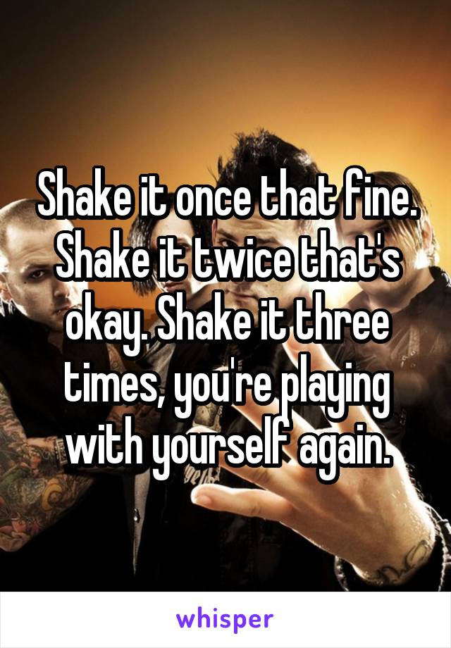 Shake it once that fine. Shake it twice that's okay. Shake it three times, you're playing with yourself again.