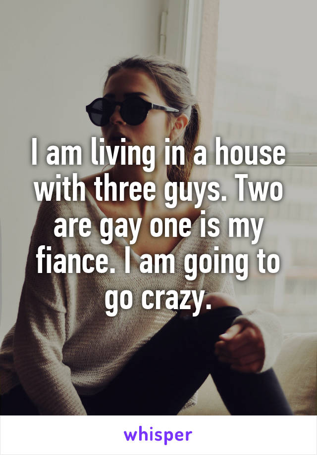 I am living in a house with three guys. Two are gay one is my fiance. I am going to go crazy.