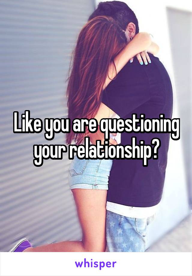 Like you are questioning your relationship?