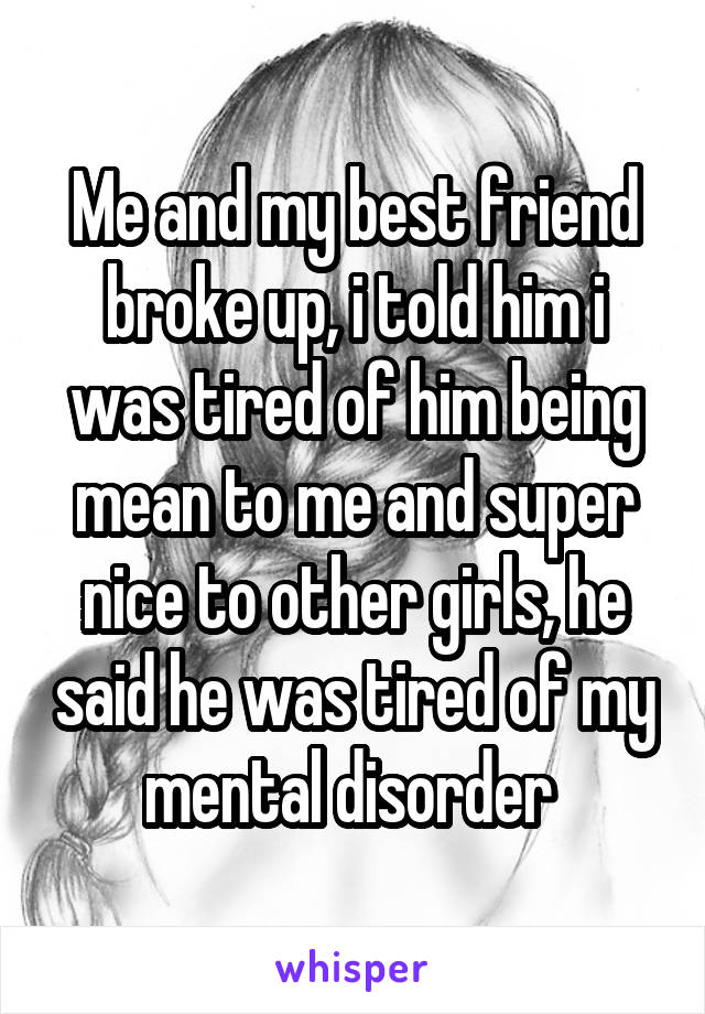 Me and my best friend broke up, i told him i was tired of him being mean to me and super nice to other girls, he said he was tired of my mental disorder 