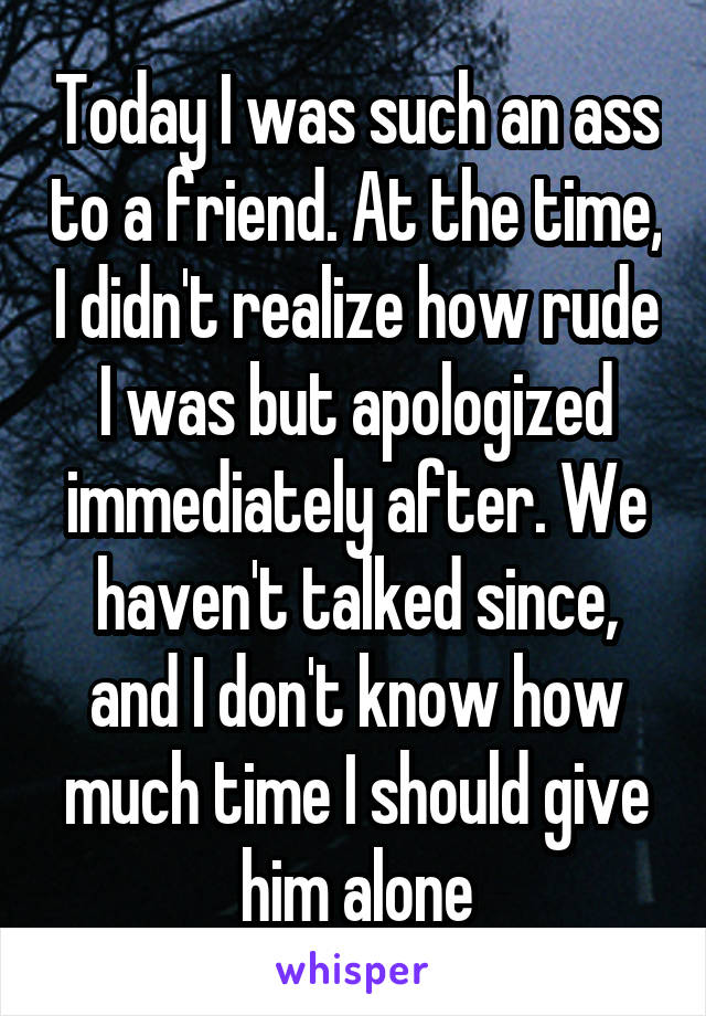 Today I was such an ass to a friend. At the time, I didn't realize how rude I was but apologized immediately after. We haven't talked since, and I don't know how much time I should give him alone