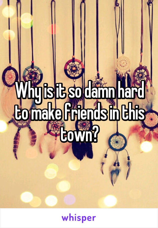 Why is it so damn hard to make friends in this town?