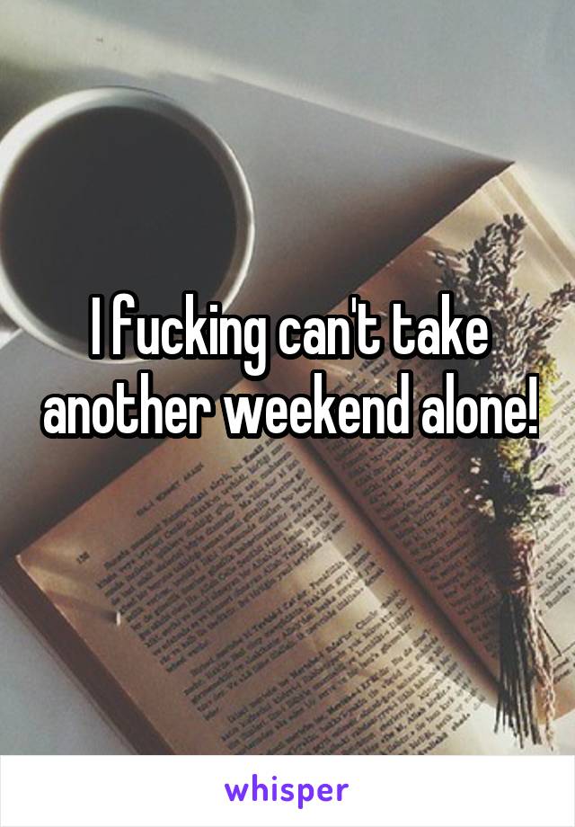 I fucking can't take another weekend alone! 