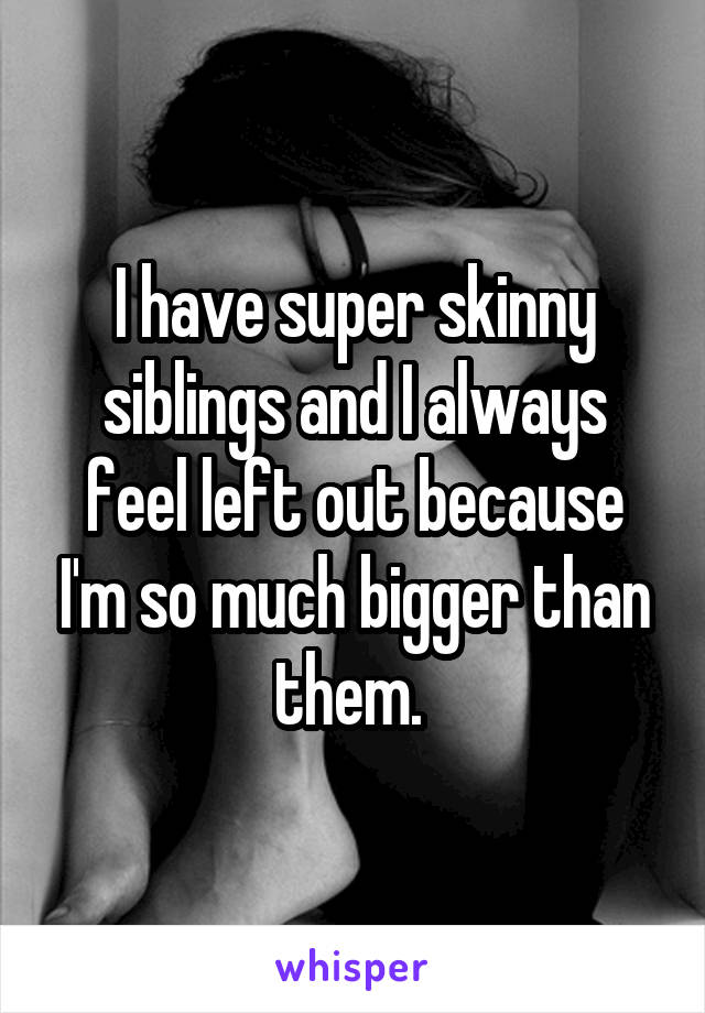 I have super skinny siblings and I always feel left out because I'm so much bigger than them. 