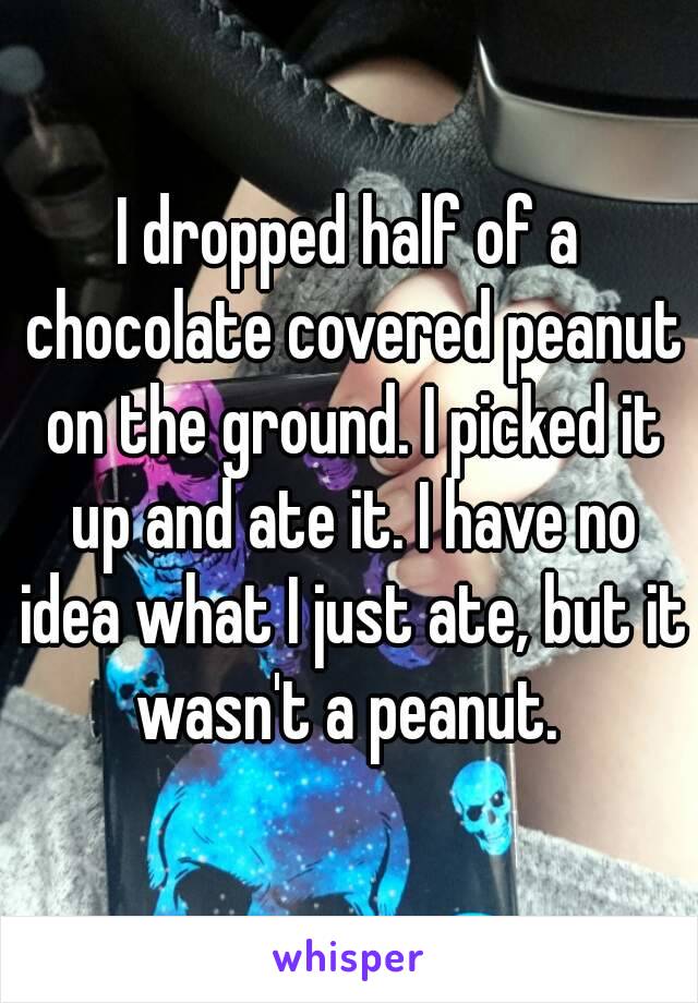 I dropped half of a chocolate covered peanut on the ground. I picked it up and ate it. I have no idea what I just ate, but it wasn't a peanut. 