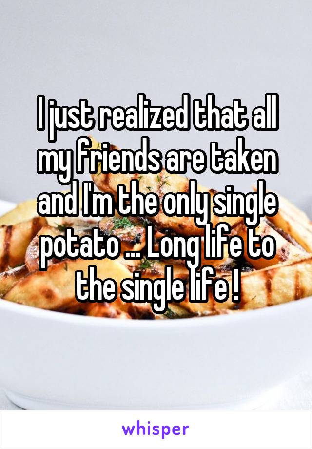 I just realized that all my friends are taken and I'm the only single potato ... Long life to the single life !
