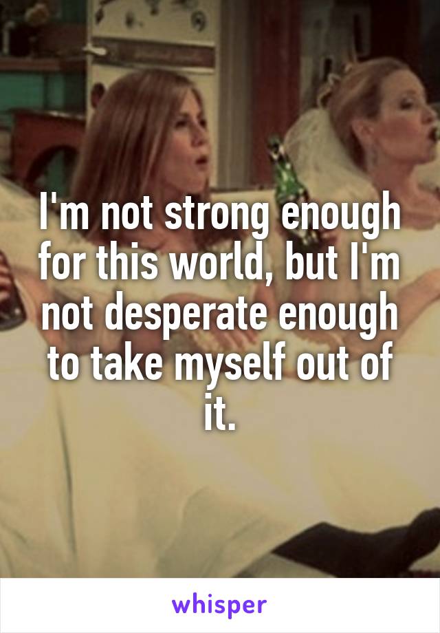 I'm not strong enough for this world, but I'm not desperate enough to take myself out of it.