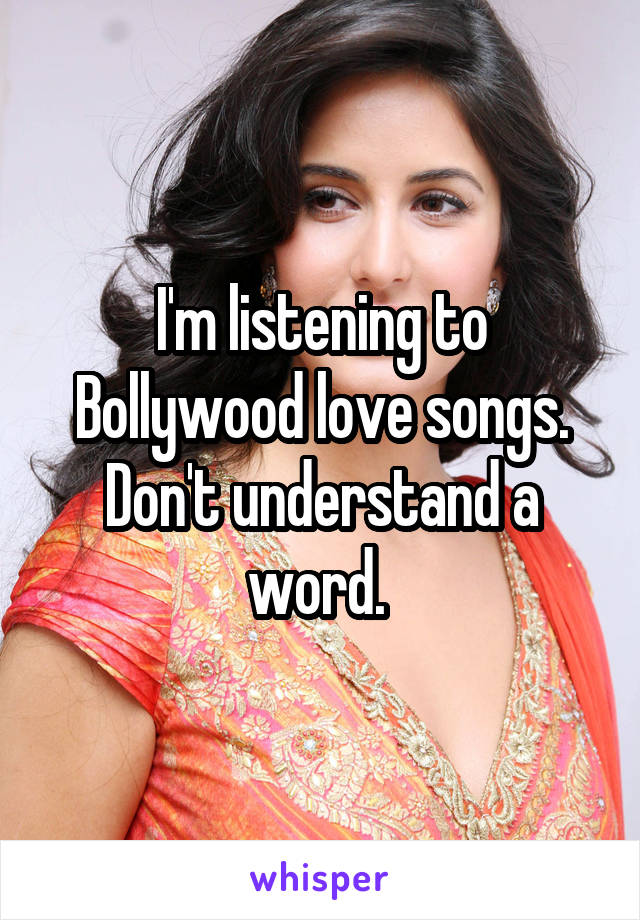 I'm listening to Bollywood love songs. Don't understand a word. 