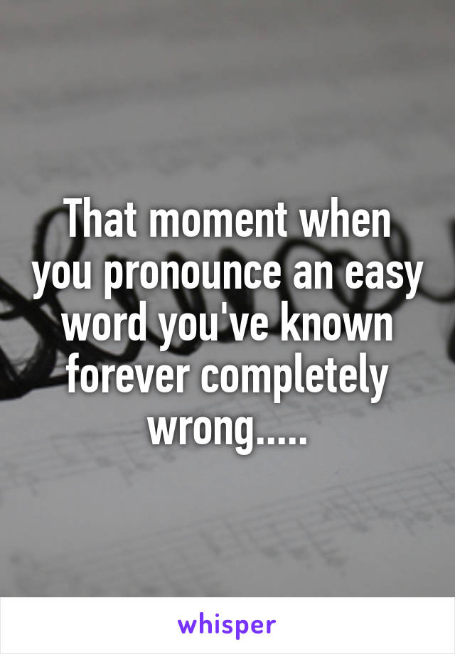 That moment when you pronounce an easy word you've known forever completely wrong.....