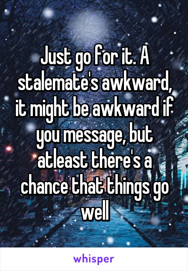 Just go for it. A stalemate's awkward, it might be awkward if you message, but atleast there's a chance that things go well