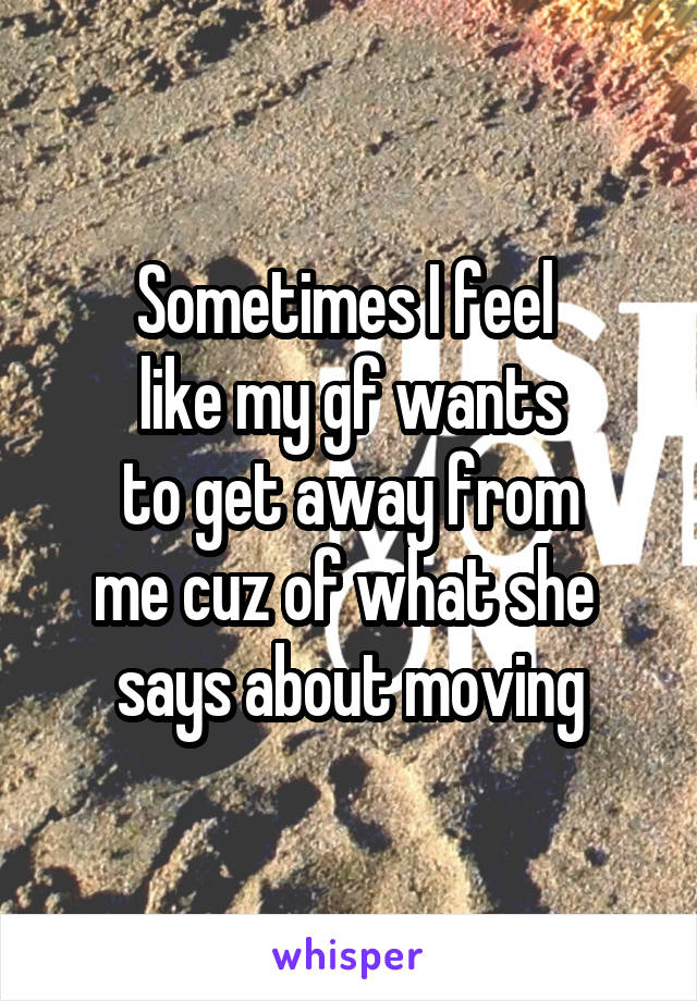 Sometimes I feel 
like my gf wants
to get away from
me cuz of what she 
says about moving