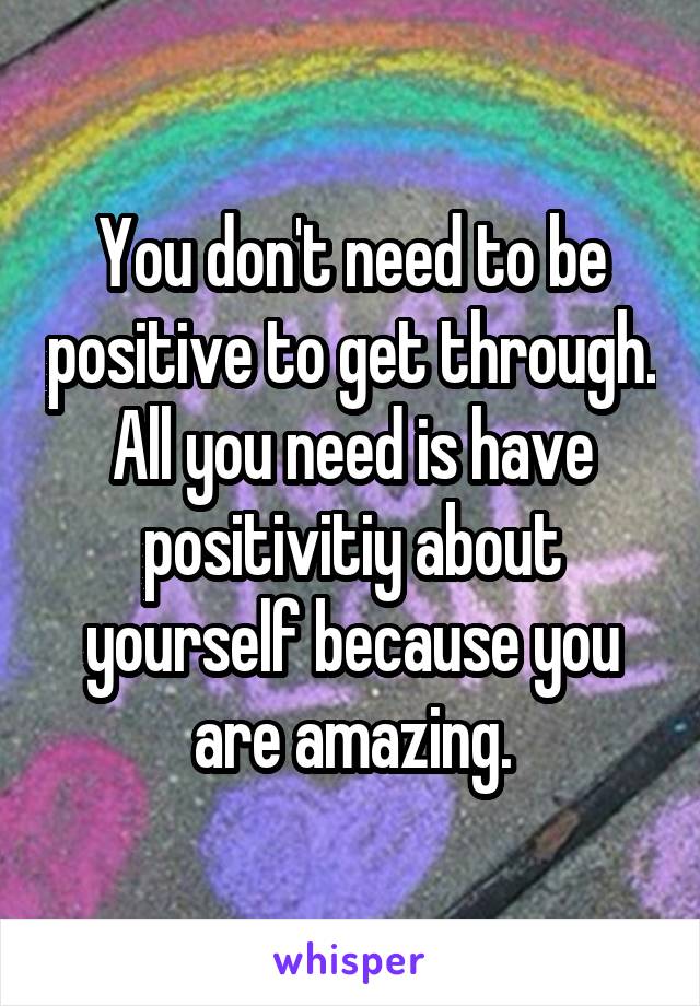 You don't need to be positive to get through. All you need is have positivitiy about yourself because you are amazing.