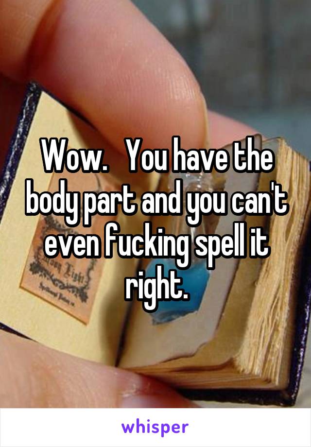 Wow.   You have the body part and you can't even fucking spell it right.