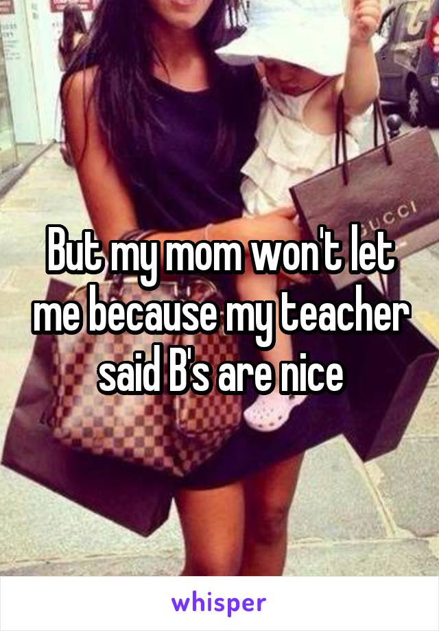 But my mom won't let me because my teacher said B's are nice