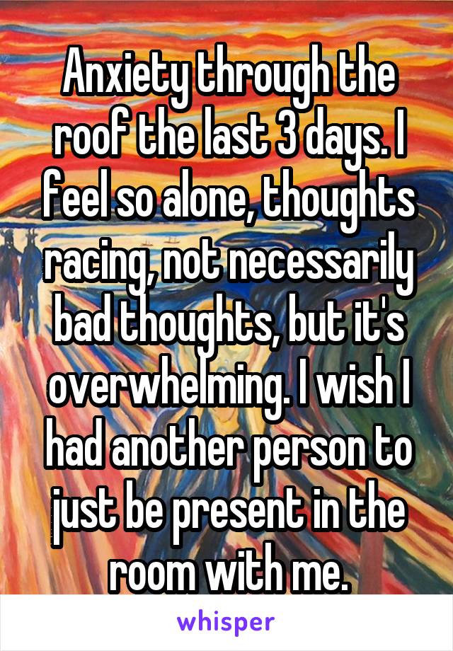 Anxiety through the roof the last 3 days. I feel so alone, thoughts racing, not necessarily bad thoughts, but it's overwhelming. I wish I had another person to just be present in the room with me.