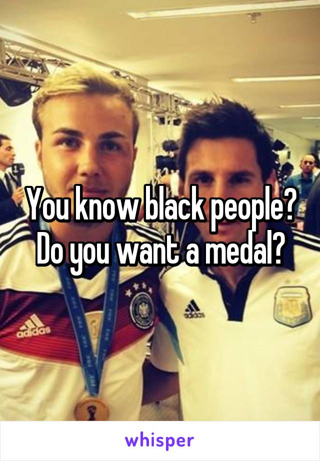 You know black people? Do you want a medal?