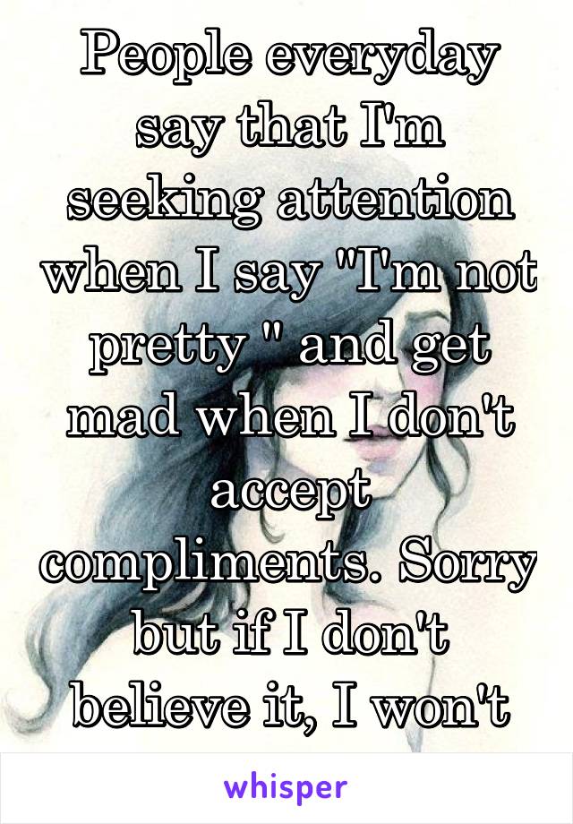 People everyday say that I'm seeking attention when I say "I'm not pretty " and get mad when I don't accept compliments. Sorry but if I don't believe it, I won't accept it