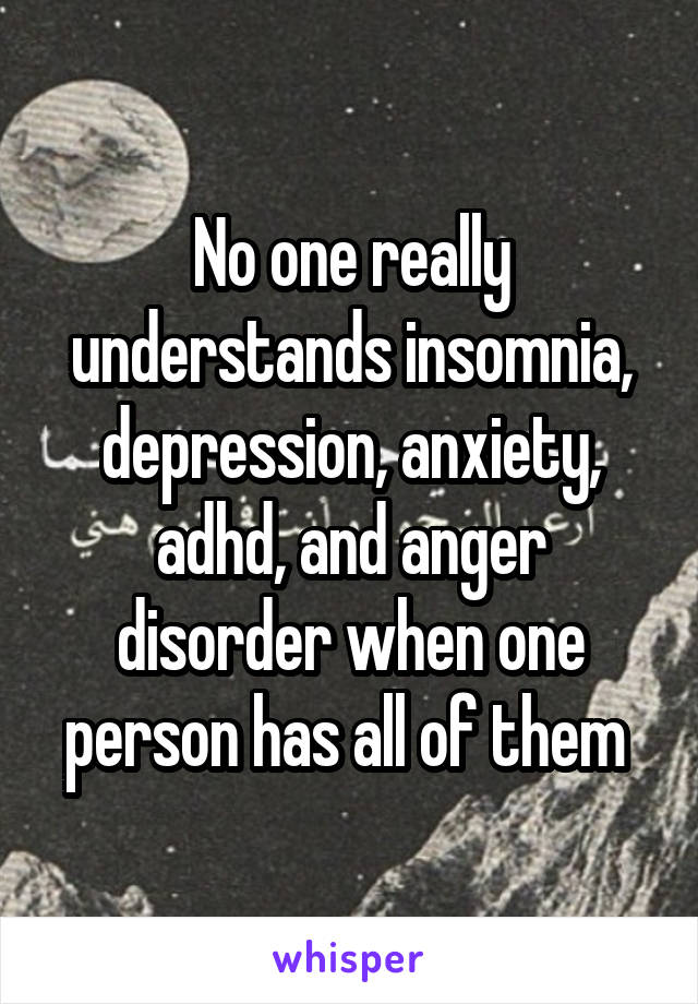 No one really understands insomnia, depression, anxiety, adhd, and anger disorder when one person has all of them 