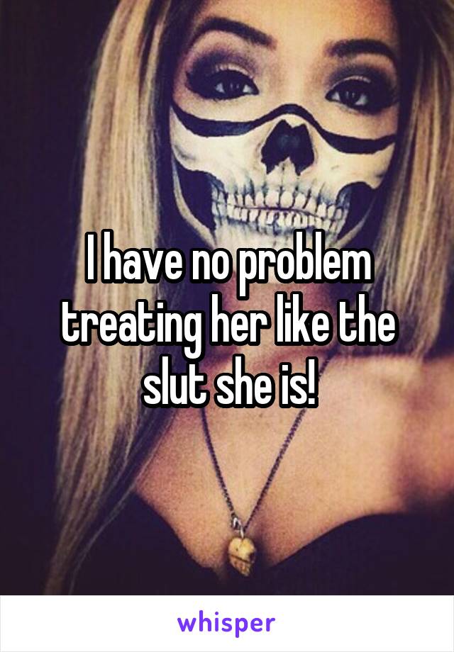 I have no problem treating her like the slut she is!