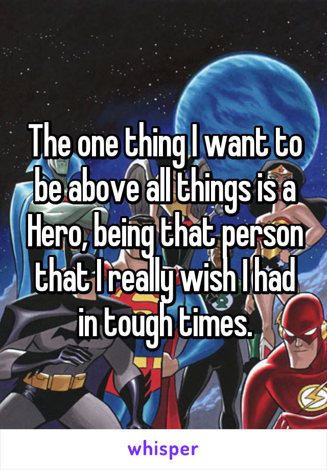 The one thing I want to be above all things is a Hero, being that person that I really wish I had in tough times.