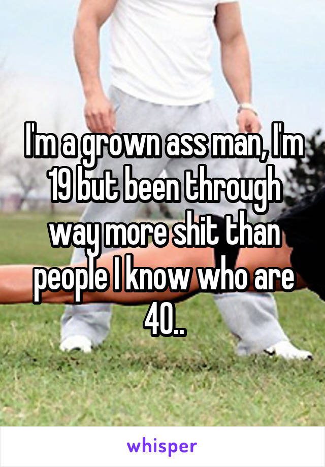 I'm a grown ass man, I'm 19 but been through way more shit than people I know who are 40..